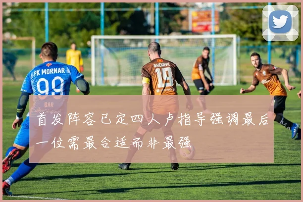 首发阵容已定四人卢指导强调最后一位需最合适而非最强