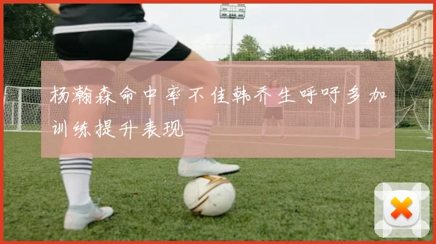 杨瀚森命中率不佳韩乔生呼吁多加训练提升表现