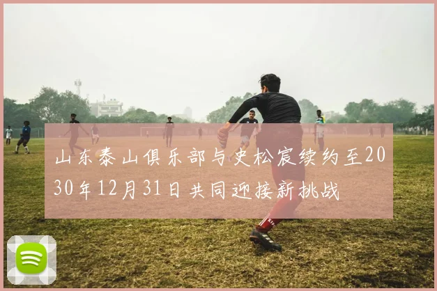 山东泰山俱乐部与史松宸续约至2030年12月31日共同迎接新挑战