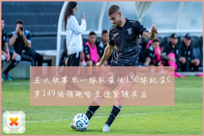 五大联赛单一球队最快150球纪录C罗149场领跑哈兰德紧随其后