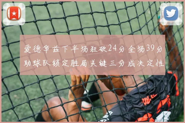 爱德华兹下半场狂砍24分全场39分助球队锁定胜局关键三分成决定性因素