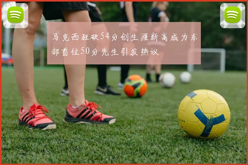 马克西狂砍54分创生涯新高成为东部首位50分先生引发热议