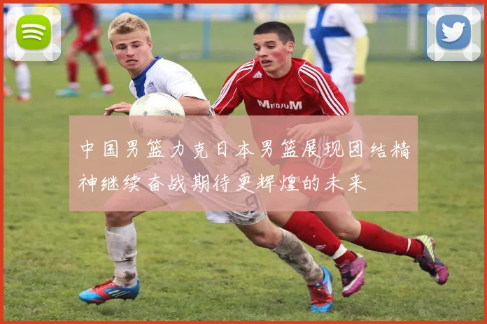 中国男篮力克日本男篮展现团结精神继续奋战期待更辉煌的未来