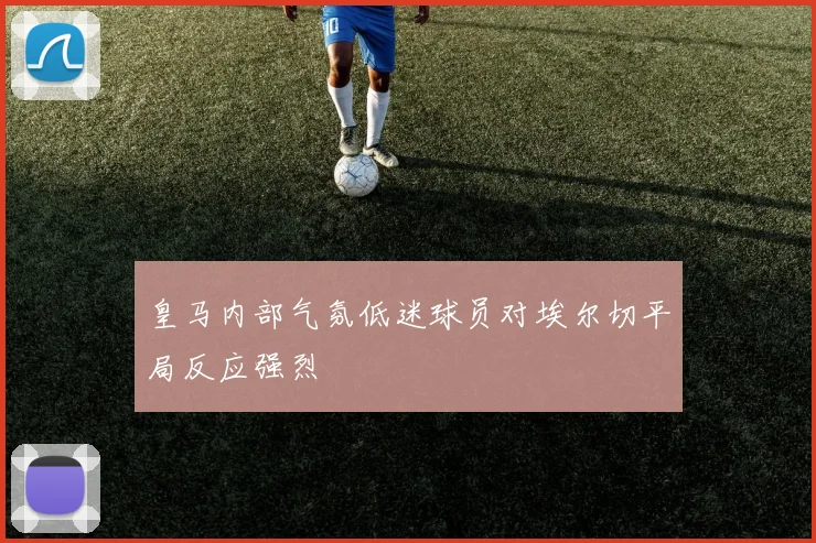皇马内部气氛低迷球员对埃尔切平局反应强烈