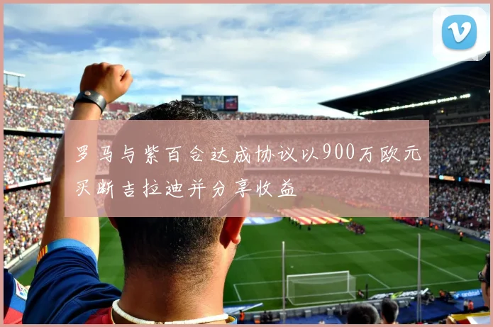 罗马与紫百合达成协议以900万欧元买断吉拉迪并分享收益