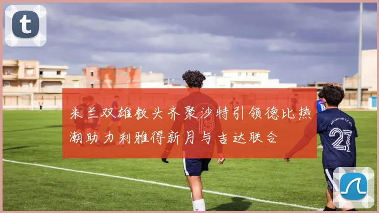 米兰双雄教头齐聚沙特引领德比热潮助力利雅得新月与吉达联合
