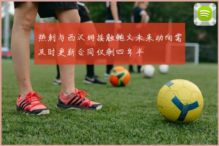 热刺与西汉姆接触鲍文未来动向需及时更新合同仅剩四年半