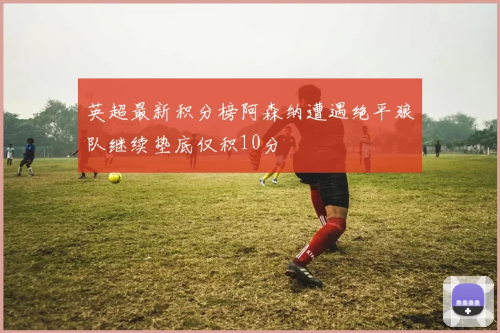 英超最新积分榜阿森纳遭遇绝平狼队继续垫底仅积10分