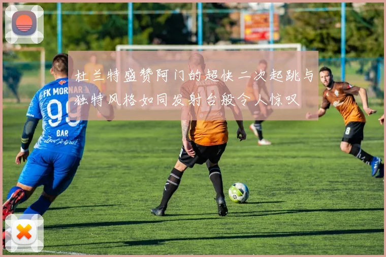 杜兰特盛赞阿门的超快二次起跳与独特风格如同发射台般令人惊叹