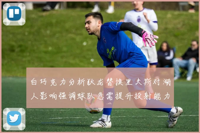 白巧克力分析狄龙替换里夫斯对湖人影响强调球队急需提升投射能力