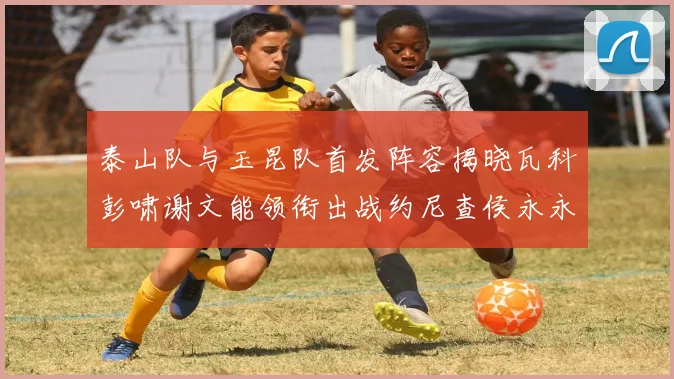 泰山队与玉昆队首发阵容揭晓瓦科彭啸谢文能领衔出战约尼查侯永永参赛