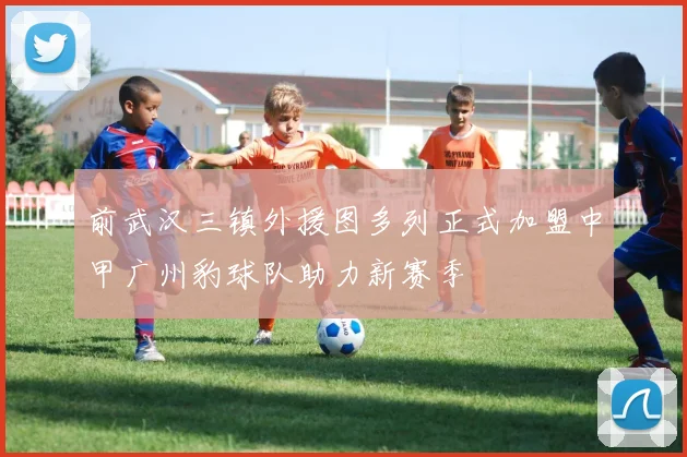 前武汉三镇外援图多列正式加盟中甲广州豹球队助力新赛季