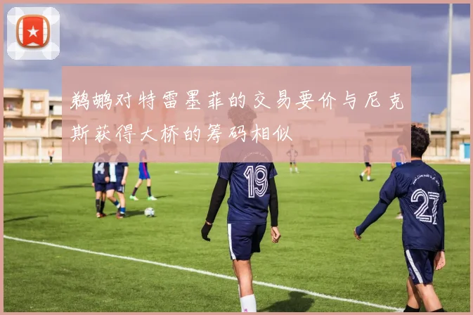 鹈鹕对特雷墨菲的交易要价与尼克斯获得大桥的筹码相似