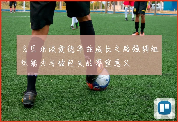 戈贝尔谈爱德华兹成长之路强调组织能力与被包夹的尊重意义