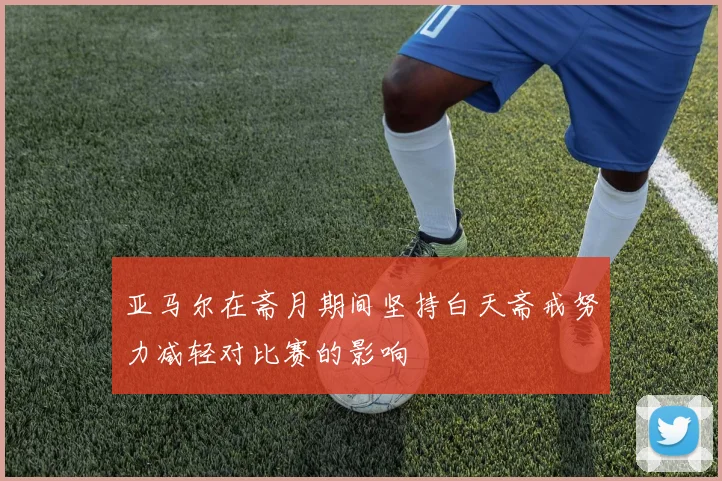 亚马尔在斋月期间坚持白天斋戒努力减轻对比赛的影响