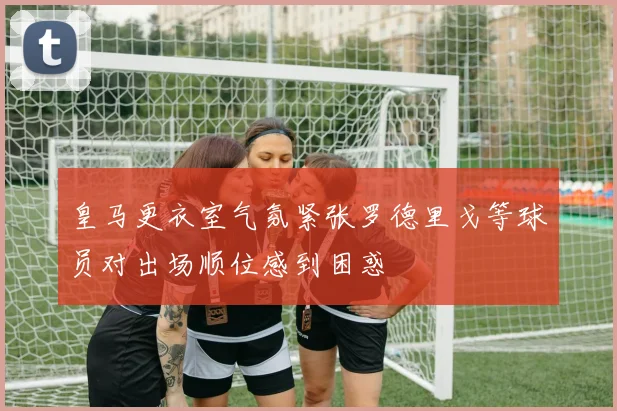 皇马更衣室气氛紧张罗德里戈等球员对出场顺位感到困惑