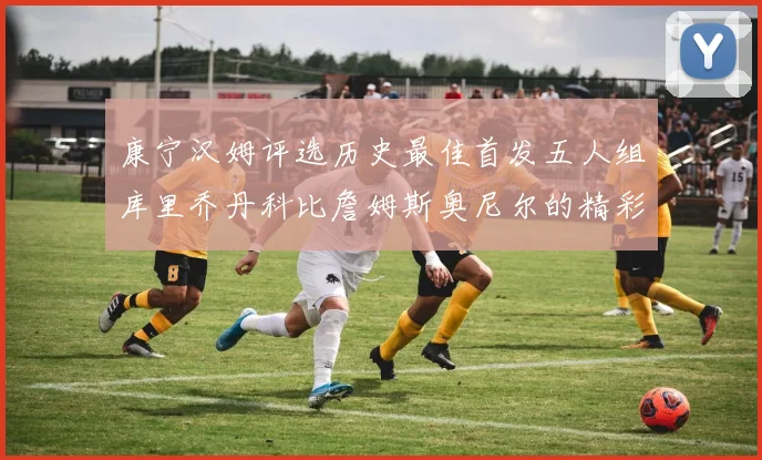 康宁汉姆评选历史最佳首发五人组库里乔丹科比詹姆斯奥尼尔的精彩分析